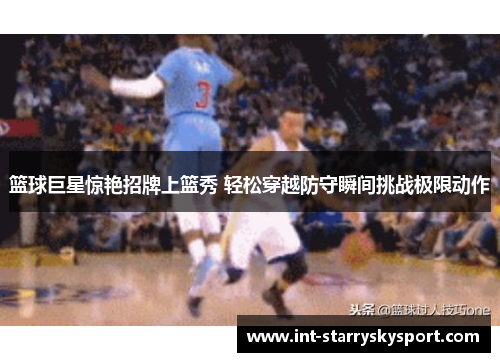 篮球巨星惊艳招牌上篮秀 轻松穿越防守瞬间挑战极限动作