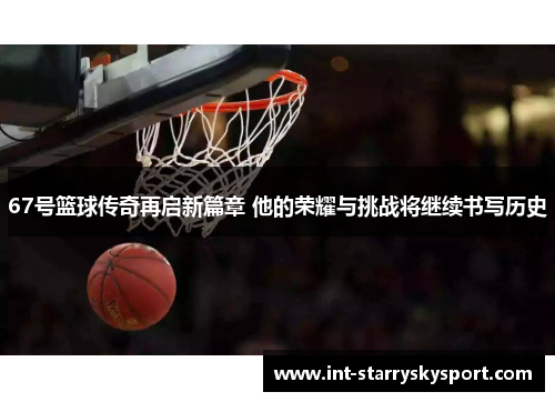 67号篮球传奇再启新篇章 他的荣耀与挑战将继续书写历史