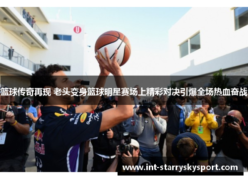 篮球传奇再现 老头变身篮球明星赛场上精彩对决引爆全场热血奋战