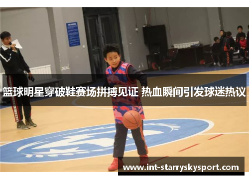 篮球明星穿破鞋赛场拼搏见证 热血瞬间引发球迷热议