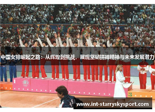 中国女排崛起之路：从辉煌到挑战，展现坚韧拼搏精神与未来发展潜力