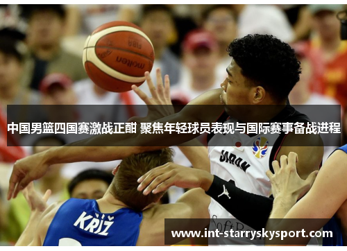 中国男篮四国赛激战正酣 聚焦年轻球员表现与国际赛事备战进程