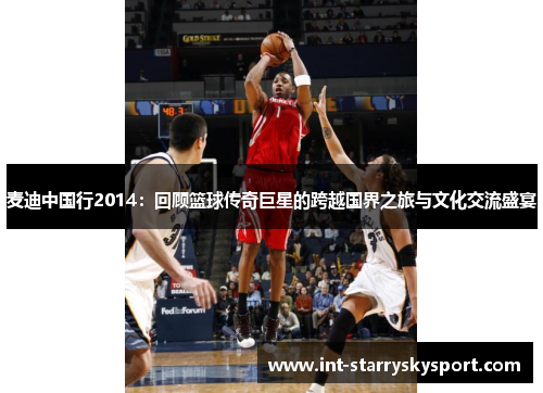 麦迪中国行2014：回顾篮球传奇巨星的跨越国界之旅与文化交流盛宴